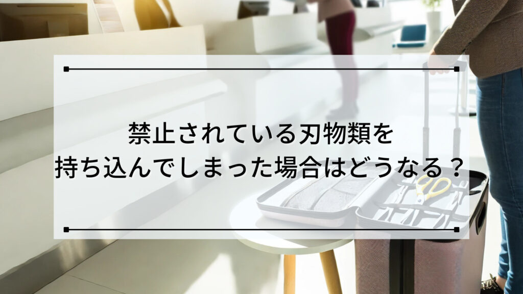 禁止されている刃物類を持ち込んでしまった場合はどうなる？