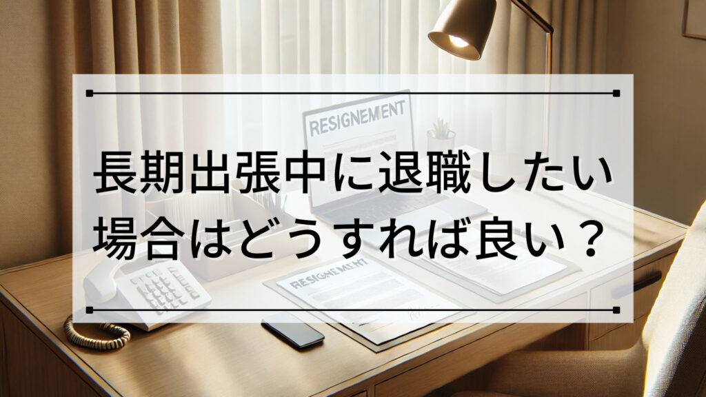 長期出張中に退職したい場合はどうすれば良い？