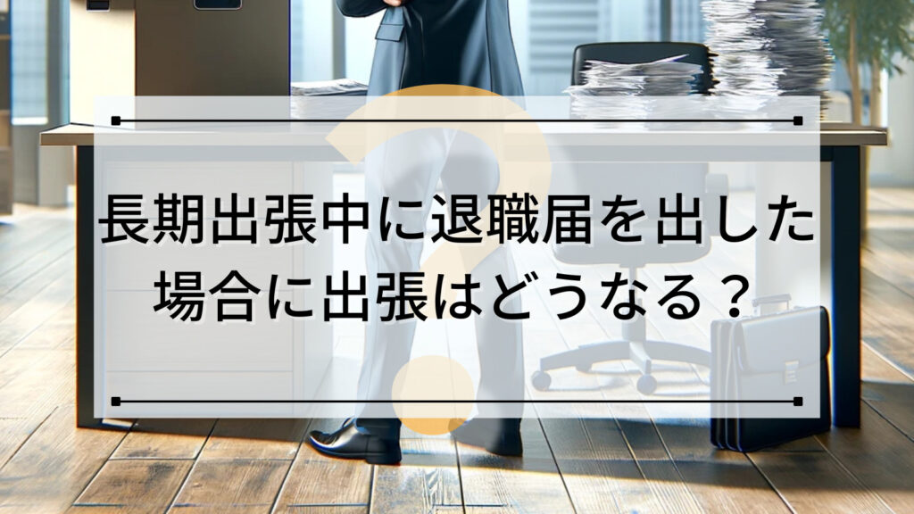 長期出張中に退職届を出した場合に出張はどうなる？