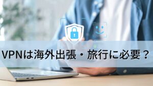 VPNは海外出張・旅行に必要？できること・使い方・おすすめVPNを解説